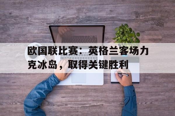 欧国联比赛：英格兰客场力克冰岛，取得关键胜利