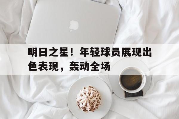 明日之星！年轻球员展现出色表现，轰动全场