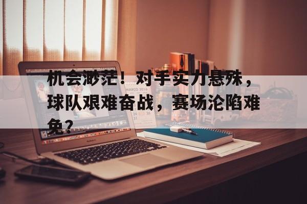 机会渺茫！对手实力悬殊，球队艰难奋战，赛场沦陷难免？